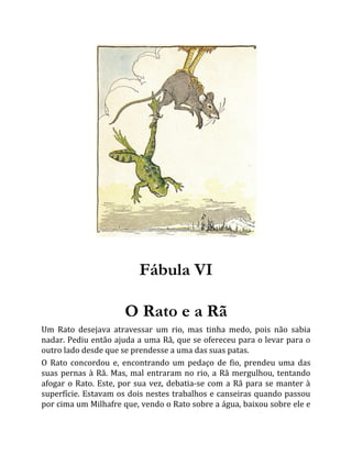 Fábula VI
O Rato e a Rã
Um Rato desejava atravessar um rio, mas tinha medo, pois não sabia
nadar. Pediu então ajuda a uma Rã, que se ofereceu para o levar para o
outro lado desde que se prendesse a uma das suas patas.
O Rato concordou e, encontrando um pedaço de fio, prendeu uma das
suas pernas à Rã. Mas, mal entraram no rio, a Rã mergulhou, tentando
afogar o Rato. Este, por sua vez, debatia-se com a Rã para se manter à
superfície. Estavam os dois nestes trabalhos e canseiras quando passou
por cima um Milhafre que, vendo o Rato sobre a água, baixou sobre ele e
 