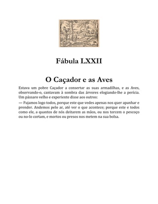 Fábula LXXII
O Caçador e as Aves
Estava um pobre Caçador a consertar as suas armadilhas, e as Aves,
observando-o, cantavam à sombra das árvores elogiando-lhe a perícia.
Um pássaro velho e experiente disse aos outros:
— Fujamos logo todos, porque este que vedes apenas nos quer apanhar e
prender. Andemos pelo ar, até ver o que acontece; porque este e todos
como ele, a quantos de nós deitarem as mãos, ou nos torcem o pescoço
ou no-lo cortam, e mortos ou presos nos metem na sua bolsa.
 