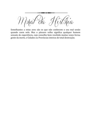 Semelhantes a estas aves são os que não conhecem o seu mal senão
quando caem nele. Mas o pássaro velho significa qualquer homem
sensato de experiência, cujo conselho bem recebido muitas vezes livrou
gente da morte, e Cidades ou Províncias inteiras de total destruição.
 