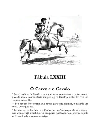 Fábula LXXIII
O Cervo e o Cavalo
O Cervo e o bom do Cavalo lutaram algumas vezes sobre o pasto, e como
o Veado com os cornos fazia sempre fugir o Cavalo, este foi ter com um
Homem e disse-lhe:
— Põe-me um freio e uma sela e sobe para cima de mim, e matarás um
Veado que aqui anda.
O homem assim fez. Morto o Veado, quis o Cavalo que ele se apeasse;
mas o Homem já se habituara à sua posse e o Cavalo ficou sempre sujeito
ao freio e à sela, e a andar debaixo.
 