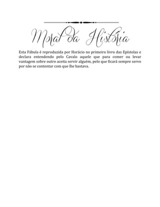 Esta Fábula é reproduzida por Horácio no primeiro livro das Epístolas e
declara entendendo pelo Cavalo aquele que para comer ou levar
vantagem sobre outro aceita servir alguém, pelo que ficará sempre servo
por não se contentar com que lhe bastava.
 