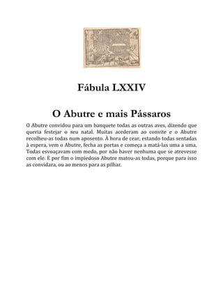Fábula LXXIV
O Abutre e mais Pássaros
O Abutre convidou para um banquete todas as outras aves, dizendo que
queria festejar o seu natal. Muitas acederam ao convite e o Abutre
recolheu-as todas num aposento. À hora de cear, estando todas sentadas
à espera, vem o Abutre, fecha as portas e começa a matá-las uma a uma.
Todas esvoaçavam com medo, por não haver nenhuma que se atrevesse
com ele. E por fim o impiedoso Abutre matou-as todas, porque para isso
as convidara, ou ao menos para as pilhar.
 