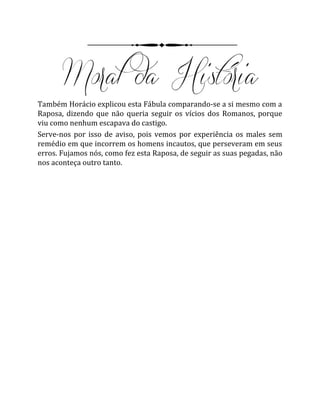 Também Horácio explicou esta Fábula comparando-se a si mesmo com a
Raposa, dizendo que não queria seguir os vícios dos Romanos, porque
viu como nenhum escapava do castigo.
Serve-nos por isso de aviso, pois vemos por experiência os males sem
remédio em que incorrem os homens incautos, que perseveram em seus
erros. Fujamos nós, como fez esta Raposa, de seguir as suas pegadas, não
nos aconteça outro tanto.
 