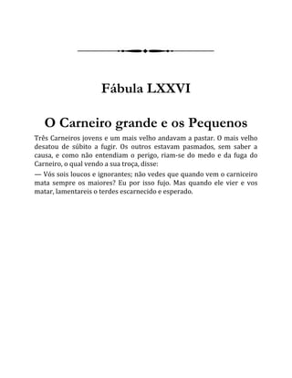 Fábula LXXVI
O Carneiro grande e os Pequenos
Três Carneiros jovens e um mais velho andavam a pastar. O mais velho
desatou de súbito a fugir. Os outros estavam pasmados, sem saber a
causa, e como não entendiam o perigo, riam-se do medo e da fuga do
Carneiro, o qual vendo a sua troça, disse:
— Vós sois loucos e ignorantes; não vedes que quando vem o carniceiro
mata sempre os maiores? Eu por isso fujo. Mas quando ele vier e vos
matar, lamentareis o terdes escarnecido e esperado.
 