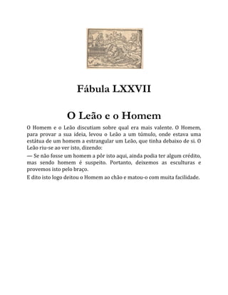 Fábula LXXVII
O Leão e o Homem
O Homem e o Leão discutiam sobre qual era mais valente. O Homem,
para provar a sua ideia, levou o Leão a um túmulo, onde estava uma
estátua de um homem a estrangular um Leão, que tinha debaixo de si. O
Leão riu-se ao ver isto, dizendo:
— Se não fosse um homem a pôr isto aqui, ainda podia ter algum crédito,
mas sendo homem é suspeito. Portanto, deixemos as esculturas e
provemos isto pelo braço.
E dito isto logo deitou o Homem ao chão e matou-o com muita facilidade.
 