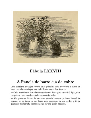 Fábula LXXVIII
A Panela de barro e a de cobre
Uma corrente de água levava duas panelas, uma de cobre e outra de
barro, e cada uma ia por seu lado. Disse a de cobre à outra:
— Cada uma de nós isoladamente não tem força para resistir à água, mas
chega-te a mim e ambas poderemos resistir-lhe.
— Não quero — disse a de barro —, nem daí me vem qualquer benefício,
porque se na água tu me deres uma pancada, ou eu ta der a ti, de
qualquer maneira tu ficarás sã, e eu far-me-ei em pedaços.
 