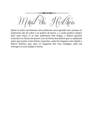 Quem se junta com homem mais poderoso corre grande risco, porque os
poderosos são de cobre e os pobres de barro, e a corda quebra sempre
pelo mais fraco. E se dois poderosos têm brigas, e depois querem
concertar-se, fazem tão pouco caso da honra dos pobres que os ajudaram
nelas que muitas vezes fazem concertos, como fez Augusto com Lépido e
Marco António, que, para se vingarem dos seus inimigos, cada um
entregou os seus amigos à morte.
 
