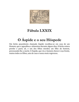 Fábula LXXIX
O Áspide e o seu Hóspede
Um bicho peçonhento chamado Áspide recolheu-se em casa de um
Homem, que o agasalhou e alimentou durante alguns dias. O bicho estava
prenhe e pariu ali, e um dos filhos mordeu um filho do homem,
provocando-lhe a morte. O Áspide, que viu o homem chorar à sua frente,
matou todos os filhos, saiu de casa e nunca mais regressou.
 