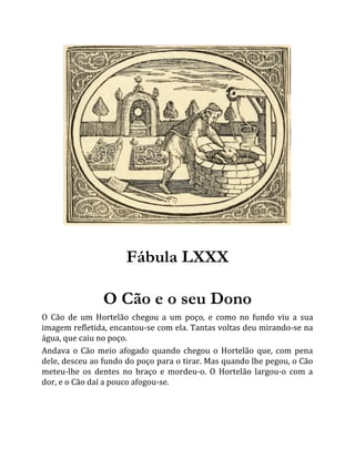 Fábula LXXX
O Cão e o seu Dono
O Cão de um Hortelão chegou a um poço, e como no fundo viu a sua
imagem refletida, encantou-se com ela. Tantas voltas deu mirando-se na
água, que caiu no poço.
Andava o Cão meio afogado quando chegou o Hortelão que, com pena
dele, desceu ao fundo do poço para o tirar. Mas quando lhe pegou, o Cão
meteu-lhe os dentes no braço e mordeu-o. O Hortelão largou-o com a
dor, e o Cão daí a pouco afogou-se.
 