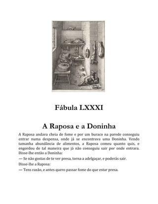 Fábula LXXXI
A Raposa e a Doninha
A Raposa andava cheia de fome e por um buraco na parede conseguiu
entrar numa despensa, onde já se encontrava uma Doninha. Vendo
tamanha abundância de alimentos, a Raposa comeu quanto quis, e
engordou de tal maneira que já não conseguiu sair por onde entrara.
Disse-lhe então a Doninha:
— Se não gostas de te ver presa, torna a adelgaçar, e poderás sair.
Disse-lhe a Raposa:
— Tens razão, e antes quero passar fome do que estar presa.
 