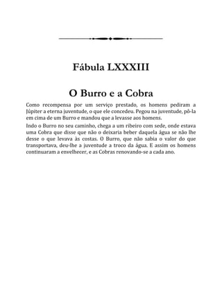 Fábula LXXXIII
O Burro e a Cobra
Como recompensa por um serviço prestado, os homens pediram a
Júpiter a eterna juventude, o que ele concedeu. Pegou na juventude, pô-la
em cima de um Burro e mandou que a levasse aos homens.
Indo o Burro no seu caminho, chega a um ribeiro com sede, onde estava
uma Cobra que disse que não o deixaria beber daquela água se não lhe
desse o que levava às costas. O Burro, que não sabia o valor do que
transportava, deu-lhe a juventude a troco da água. E assim os homens
continuaram a envelhecer, e as Cobras renovando-se a cada ano.
 