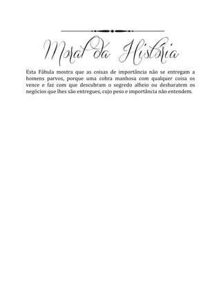 Esta Fábula mostra que as coisas de importância não se entregam a
homens parvos, porque uma cobra manhosa com qualquer coisa os
vence e faz com que descubram o segredo alheio ou desbaratem os
negócios que lhes são entregues, cujo peso e importância não entendem.
 