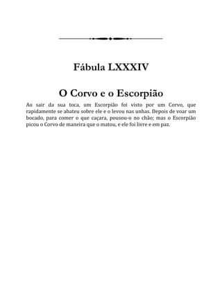 Fábula LXXXIV
O Corvo e o Escorpião
Ao sair da sua toca, um Escorpião foi visto por um Corvo, que
rapidamente se abateu sobre ele e o levou nas unhas. Depois de voar um
bocado, para comer o que caçara, pousou-o no chão; mas o Escorpião
picou o Corvo de maneira que o matou, e ele foi livre e em paz.
 