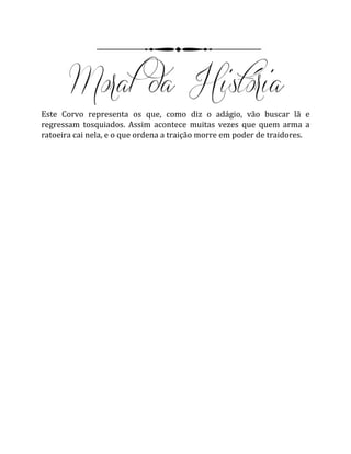 Este Corvo representa os que, como diz o adágio, vão buscar lã e
regressam tosquiados. Assim acontece muitas vezes que quem arma a
ratoeira cai nela, e o que ordena a traição morre em poder de traidores.
 
