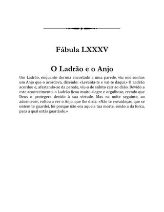 Fábula LXXXV
O Ladrão e o Anjo
Um Ladrão, enquanto dormia encostado a uma parede, viu nos sonhos
um Anjo que o acordava, dizendo: «Levanta-te e vai-te daqui.» O Ladrão
acordou e, afastando-se da parede, viu-a de súbito cair ao chão. Devido a
este acontecimento, o Ladrão ficou muito alegre e orgulhoso, crendo que
Deus o protegera devido à sua virtude. Mas na noite seguinte, ao
adormecer, voltou a ver o Anjo, que lhe dizia: «Não te envaideças, que se
ontem te guardei, foi porque não era aquela tua morte, senão a da forca,
para a qual estás guardado.»
 