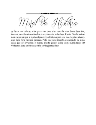 À forca do Inferno vão parar os que, das mercês que Deus lhes faz,
tomam ocasião de o ofender e serem mais soberbos. E esta fábula avisa-
nos e ensina que a muitos favorece a fortuna por seu mal. Muitos vivem,
que lhes fora melhor morrer. Pelo que um filósofo, escapando de uma
casa que se arruinou e matou muita gente, disse com humildade: «Ó
ventura!, para que ocasião me terás guardado?»
 