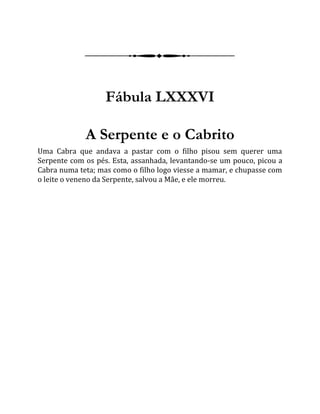 Fábula LXXXVI
A Serpente e o Cabrito
Uma Cabra que andava a pastar com o filho pisou sem querer uma
Serpente com os pés. Esta, assanhada, levantando-se um pouco, picou a
Cabra numa teta; mas como o filho logo viesse a mamar, e chupasse com
o leite o veneno da Serpente, salvou a Mãe, e ele morreu.
 
