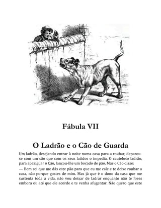 Fábula VII
O Ladrão e o Cão de Guarda
Um ladrão, desejando entrar à noite numa casa para a roubar, deparou-
se com um cão que com os seus latidos o impedia. O cauteloso ladrão,
para apaziguar o Cão, lançou-lhe um bocado de pão. Mas o Cão disse:
— Bem sei que me dás este pão para que eu me cale e te deixe roubar a
casa, não porque gostes de mim. Mas já que é o dono da casa que me
sustenta toda a vida, não vou deixar de ladrar enquanto não te fores
embora ou até que ele acorde e te venha afugentar. Não quero que este
 