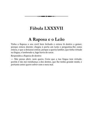 Fábula LXXXVII
A Raposa e o Leão
Tinha a Raposa o seu covil bem fechado e estava lá dentro a gemer,
porque estava doente; chegou à porta um Leão e perguntou-lhe como
estava, e que a deixasse entrar, porque a queria lamber, que tinha virtude
na língua, e lambendo-a, logo havia de sarar.
Respondeu a Raposa de dentro:
— Não posso abrir, nem quero. Creio que a tua língua tem virtude;
porém é tão má vizinhança a dos dentes, que lhe tenho grande medo, e
portanto antes quero sofrer com o meu mal.
 