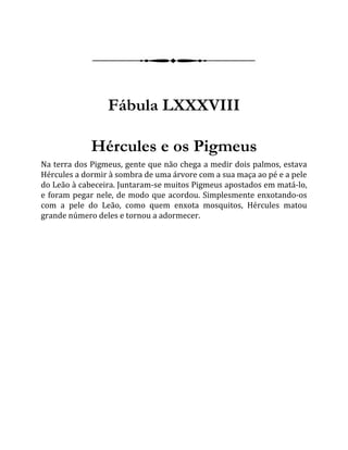 Fábula LXXXVIII
Hércules e os Pigmeus
Na terra dos Pigmeus, gente que não chega a medir dois palmos, estava
Hércules a dormir à sombra de uma árvore com a sua maça ao pé e a pele
do Leão à cabeceira. Juntaram-se muitos Pigmeus apostados em matá-lo,
e foram pegar nele, de modo que acordou. Simplesmente enxotando-os
com a pele do Leão, como quem enxota mosquitos, Hércules matou
grande número deles e tornou a adormecer.
 