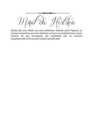 Alciato pôs esta fábula nos seus emblemas. Entende pelos Pigmeus as
pessoas temerárias, que não medindo as forças, se propõem fazer coisas
maiores do que conseguem, daí resultando que ou morrem
estupidamente ou ficam para sempre prejudicadas.
 