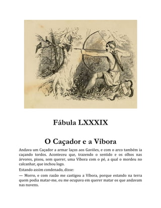 Fábula LXXXIX
O Caçador e a Víbora
Andava um Caçador a armar laços aos Gaviões, e com o arco também ia
caçando tordos. Aconteceu que, trazendo o sentido e os olhos nas
árvores, pisou, sem querer, uma Víbora com o pé, a qual o mordeu no
calcanhar, que inchou logo.
Estando assim condenado, disse:
— Morro, e com razão me castigou a Víbora, porque estando na terra
quem podia matar-me, eu me ocupava em querer matar os que andavam
nas nuvens.
 