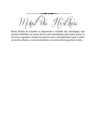 Nesta Fábula do Caçador se depreende a vaidade dos Astrólogos, que
querem adivinhar as coisas do Ceu não entendendo, pela maior parte, as
da terra, e gastam o tempo em querer com o entendimento caçar e saber
as mortes alheias, e nunca entendem a sua nem sabem guardar-se dela.
 