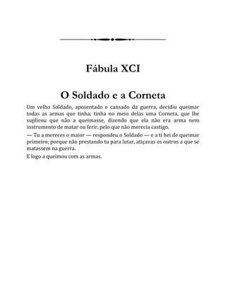 Fábula XCI
O Soldado e a Corneta
Um velho Soldado, aposentado e cansado da guerra, decidiu queimar
todas as armas que tinha; tinha no meio delas uma Corneta, que lhe
suplicou que não a queimasse, dizendo que ela não era arma nem
instrumento de matar ou ferir, pelo que não merecia castigo.
— Tu a mereces o maior — respondeu o Soldado — e a ti hei de queimar
primeiro; porque não prestando tu para lutar, atiçavas os outros a que se
matassem na guerra.
E logo a queimou com as armas.
 