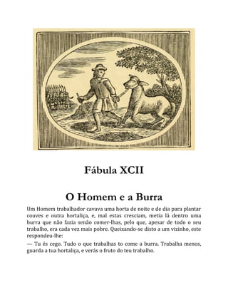 Fábula XCII
O Homem e a Burra
Um Homem trabalhador cavava uma horta de noite e de dia para plantar
couves e outra hortaliça, e, mal estas cresciam, metia lá dentro uma
burra que não fazia senão comer-lhas, pelo que, apesar de todo o seu
trabalho, era cada vez mais pobre. Queixando-se disto a um vizinho, este
respondeu-lhe:
— Tu és cego. Tudo o que trabalhas to come a burra. Trabalha menos,
guarda a tua hortaliça, e verás o fruto do teu trabalho.
 