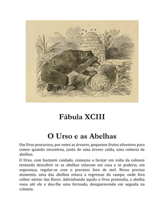 Fábula XCIII
O Urso e as Abelhas
Um Urso procurava, por entre as árvores, pequenos frutos silvestres para
comer quando encontrou, junto de uma árvore caída, uma colmeia de
abelhas.
O Urso, com bastante cuidado, começou a farejar em volta da colmeia
tentando descobrir se as abelhas estavam em casa e se poderia, em
segurança, regalar-se com o precioso favo de mel. Nesse preciso
momento, uma das abelhas estava a regressar do campo, onde fora
colher néctar das flores. Adivinhando aquilo o Urso pretendia, a abelha
voou até ele e deu-lhe uma ferroada, desaparecendo em seguida na
colmeia.
 
