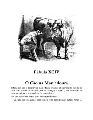 Fábula XCIV
O Cão na Manjedoura
Estava um cão a dormir na manjedoura quando chegaram do campo os
bois para comer. Acordando, o Cão começou a rosnar, não deixando os
bois aproximarem-se do feno da manjedoura.
Um dos bois disse então para os companheiros:
— Que cão tão estouvado; nem come o feno nem deixa os outros comê-lo.
 