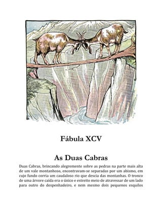 Fábula XCV
As Duas Cabras
Duas Cabras, brincando alegremente sobre as pedras na parte mais alta
de um vale montanhoso, encontravam-se separadas por um abismo, em
cujo fundo corria um caudaloso rio que descia das montanhas. O tronco
de uma árvore caída era o único e estreito meio de atravessar de um lado
para outro do despenhadeiro, e nem mesmo dois pequenos esquilos
 