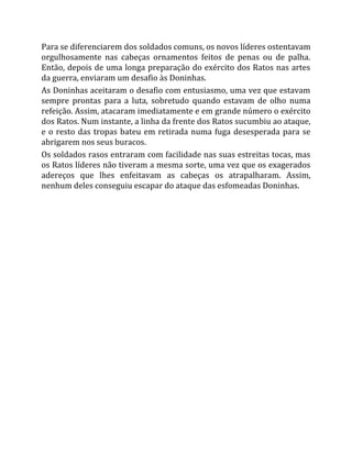 Para se diferenciarem dos soldados comuns, os novos líderes ostentavam
orgulhosamente nas cabeças ornamentos feitos de penas ou de palha.
Então, depois de uma longa preparação do exército dos Ratos nas artes
da guerra, enviaram um desafio às Doninhas.
As Doninhas aceitaram o desafio com entusiasmo, uma vez que estavam
sempre prontas para a luta, sobretudo quando estavam de olho numa
refeição. Assim, atacaram imediatamente e em grande número o exército
dos Ratos. Num instante, a linha da frente dos Ratos sucumbiu ao ataque,
e o resto das tropas bateu em retirada numa fuga desesperada para se
abrigarem nos seus buracos.
Os soldados rasos entraram com facilidade nas suas estreitas tocas, mas
os Ratos líderes não tiveram a mesma sorte, uma vez que os exagerados
adereços que lhes enfeitavam as cabeças os atrapalharam. Assim,
nenhum deles conseguiu escapar do ataque das esfomeadas Doninhas.
 