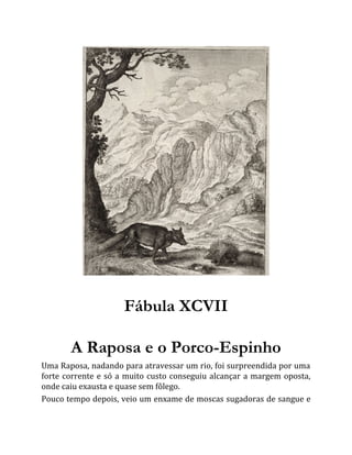 Fábula XCVII
A Raposa e o Porco-Espinho
Uma Raposa, nadando para atravessar um rio, foi surpreendida por uma
forte corrente e só a muito custo conseguiu alcançar a margem oposta,
onde caiu exausta e quase sem fôlego.
Pouco tempo depois, veio um enxame de moscas sugadoras de sangue e
 