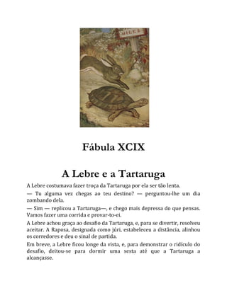 Fábula XCIX
A Lebre e a Tartaruga
A Lebre costumava fazer troça da Tartaruga por ela ser tão lenta.
— Tu alguma vez chegas ao teu destino? — perguntou-lhe um dia
zombando dela.
— Sim — replicou a Tartaruga—, e chego mais depressa do que pensas.
Vamos fazer uma corrida e provar-to-ei.
A Lebre achou graça ao desafio da Tartaruga, e, para se divertir, resolveu
aceitar. A Raposa, designada como júri, estabeleceu a distância, alinhou
os corredores e deu o sinal de partida.
Em breve, a Lebre ficou longe da vista, e, para demonstrar o ridículo do
desafio, deitou-se para dormir uma sesta até que a Tartaruga a
alcançasse.
 
