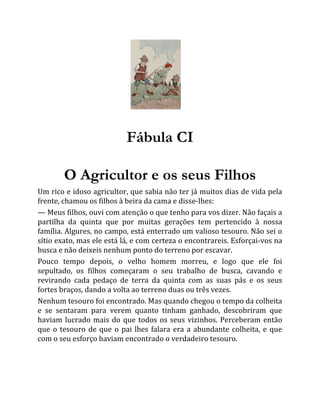 Fábula CI
O Agricultor e os seus Filhos
Um rico e idoso agricultor, que sabia não ter já muitos dias de vida pela
frente, chamou os filhos à beira da cama e disse-lhes:
— Meus filhos, ouvi com atenção o que tenho para vos dizer. Não façais a
partilha da quinta que por muitas gerações tem pertencido à nossa
família. Algures, no campo, está enterrado um valioso tesouro. Não sei o
sítio exato, mas ele está lá, e com certeza o encontrareis. Esforçai-vos na
busca e não deixeis nenhum ponto do terreno por escavar.
Pouco tempo depois, o velho homem morreu, e logo que ele foi
sepultado, os filhos começaram o seu trabalho de busca, cavando e
revirando cada pedaço de terra da quinta com as suas pás e os seus
fortes braços, dando a volta ao terreno duas ou três vezes.
Nenhum tesouro foi encontrado. Mas quando chegou o tempo da colheita
e se sentaram para verem quanto tinham ganhado, descobriram que
haviam lucrado mais do que todos os seus vizinhos. Perceberam então
que o tesouro de que o pai lhes falara era a abundante colheita, e que
com o seu esforço haviam encontrado o verdadeiro tesouro.
 