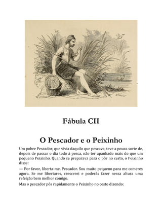 Fábula CII
O Pescador e o Peixinho
Um pobre Pescador, que vivia daquilo que pescava, teve a pouca sorte de,
depois de passar o dia todo à pesca, não ter apanhado mais do que um
pequeno Peixinho. Quando se preparava para o pôr no cesto, o Peixinho
disse:
— Por favor, liberta-me, Pescador. Sou muito pequeno para me comeres
agora. Se me libertares, crescerei e poderás fazer nessa altura uma
refeição bem melhor comigo.
Mas o pescador pôs rapidamente o Peixinho no cesto dizendo:
 