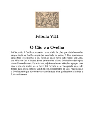 Fábula VIII
O Cão e a Ovelha
O Cão pediu à Ovelha uma certa quantidade de pão, que dizia haver-lhe
emprestado. A Ovelha negou ter recebido tal coisa. O Cão apresentou
então três testemunhas a seu favor, as quais havia subornado: um Lobo,
um Abutre e um Milhafre. Estes juraram ter visto a Ovelha receber o pão
que o Cão reclamava. Perante isso, o Juiz condenou a Ovelha a pagar, mas
não tendo ela meios de o fazer, foi forçada a ser tosquiada antes de
tempo para que a lã fosse vendida como pagamento ao Cão. Pagou então
a Ovelha pelo que não comera e ainda ficou nua, padecendo as neves e
frios do inverno.
 