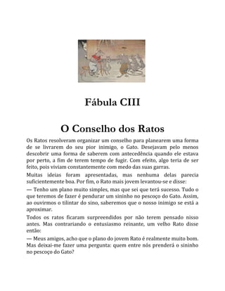 Fábula CIII
O Conselho dos Ratos
Os Ratos resolveram organizar um conselho para planearem uma forma
de se livrarem do seu pior inimigo, o Gato. Desejavam pelo menos
descobrir uma forma de saberem com antecedência quando ele estava
por perto, a fim de terem tempo de fugir. Com efeito, algo teria de ser
feito, pois viviam constantemente com medo das suas garras.
Muitas ideias foram apresentadas, mas nenhuma delas parecia
suficientemente boa. Por fim, o Rato mais jovem levantou-se e disse:
— Tenho um plano muito simples, mas que sei que terá sucesso. Tudo o
que teremos de fazer é pendurar um sininho no pescoço do Gato. Assim,
ao ouvirmos o tilintar do sino, saberemos que o nosso inimigo se está a
aproximar.
Todos os ratos ficaram surpreendidos por não terem pensado nisso
antes. Mas contrariando o entusiasmo reinante, um velho Rato disse
então:
— Meus amigos, acho que o plano do jovem Rato é realmente muito bom.
Mas deixai-me fazer uma pergunta: quem entre nós prenderá o sininho
no pescoço do Gato?
 