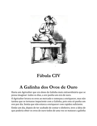 Fábula CIV
A Galinha dos Ovos de Ouro
Havia um Agricultor que era dono da Galinha mais extraordinária que se
possa imaginar: todos os dias, a ave punha um ovo de ouro.
O Agricultor levava os ovos ao mercado e começou a enriquecer, mas não
tardou que se tornasse impaciente com a Galinha, pois esta só punha um
ovo por dia. Sentia que não estava a enriquecer com rapidez suficiente.
Então um dia, depois de ter acabado de contar o dinheiro, teve a ideia de
que poderia obter os ovos de ouro todos de uma vez se matasse a galinha
 