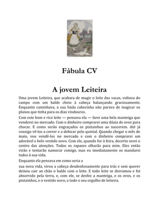 Fábula CV
A jovem Leiteira
Uma jovem Leiteira, que acabara de mugir o leite das vacas, voltava do
campo com um balde cheio à cabeça balançando graciosamente.
Enquanto caminhava, a sua linda cabecinha não parava de magicar os
planos que tinha para os dias vindouros.
Com este bom e rico leite — pensava ela — farei uma bela manteiga que
venderei no mercado. Com o dinheiro comprarei uma dúzia de ovos para
chocar. E como serão engraçados os pintainhos ao nascerem. Até já
consigo vê-los a correr e a debicar pelo quintal. Quando chegar o mês de
maio, vou vendê-los no mercado e com o dinheiro comprarei um
adorável e belo vestido novo. Com ele, quando for à feira, decerto serei o
centro das atenções. Todos os rapazes olharão para mim. Eles então
virão e tentarão namorar comigo, mas eu imediatamente os mandarei
todos à sua vida.
Enquanto ela pensava em como seria a
sua nova vida, virou a cabeça desdenhosamente para trás e sem querer
deixou cair ao chão o balde com o leite. E todo leite se derramou e foi
absorvido pela terra, e, com ele, se desfez a manteiga, e os ovos, e os
pintainhos, e o vestido novo, e todo o seu orgulho de leiteira.
 
