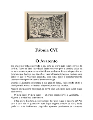 Fábula CVI
O Avarento
Um avarento tinha enterrado o seu pote de ouro num lugar secreto do
jardim. Todos os dias, ia ao local, desenterrava o pote e contava todas as
moedas de ouro para ver se não faltava nenhuma. Tantas viagens fez ao
local que um Ladrão, que já o observava há bastante tempo, curioso para
saber o que o Avarento escondia, veio uma noite e sorrateiramente
desenterrou o pote de ouro e levou-o consigo.
Quando o Avarento descobriu a sua grande perda, ficou muito aflito e
desesperado. Gemia e chorava enquanto puxava os cabelos.
Alguém que passava pelo local, ao ouvir seus lamentos, quis saber o que
acontecera.
— O meu ouro! O meu ouro! — chorava inconsolável o Avarento. —
Alguém o me roubou o meu ouro!
— O teu ouro! E estava nesse buraco? Por que é que o puseste aí? Por
que é que não o guardaste num lugar seguro dentro de casa, onde
poderias mais facilmente chegar-lhe quando precisasses de comprar
 