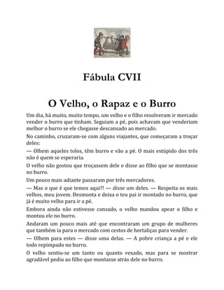 Fábula CVII
O Velho, o Rapaz e o Burro
Um dia, há muito, muito tempo, um velho e o filho resolveram ir mercado
vender o burro que tinham. Seguiam a pé, pois achavam que venderiam
melhor o burro se ele chegasse descansado ao mercado.
No caminho, cruzaram-se com alguns viajantes, que começaram a troçar
deles:
— Olhem aqueles tolos, têm burro e vão a pé. O mais estúpido dos três
não é quem se esperaria.
O velho não gostou que troçassem dele e disse ao filho que se montasse
no burro.
Um pouco mais adiante passaram por três mercadores.
— Mas o que é que temos aqui?! — disse um deles. — Respeita os mais
velhos, meu jovem. Desmonta e deixa o teu pai ir montado no burro, que
já é muito velho para ir a pé.
Embora ainda não estivesse cansado, o velho mandou apear o filho e
montou ele no burro.
Andaram um pouco mais até que encontraram um grupo de mulheres
que também ia para o mercado com cestos de hortaliças para vender.
— Olhem para estes — disse uma delas. — A pobre criança a pé e ele
todo repimpado no burro.
O velho sentiu-se um tanto ou quanto vexado, mas para se mostrar
agradável pediu ao filho que montasse atrás dele no burro.
 