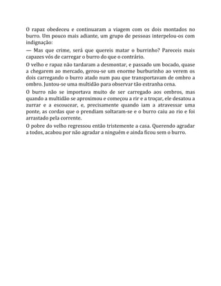 O rapaz obedeceu e continuaram a viagem com os dois montados no
burro. Um pouco mais adiante, um grupo de pessoas interpelou-os com
indignação:
— Mas que crime, será que quereis matar o burrinho? Pareceis mais
capazes vós de carregar o burro do que o contrário.
O velho e rapaz não tardaram a desmontar, e passado um bocado, quase
a chegarem ao mercado, gerou-se um enorme burburinho ao verem os
dois carregando o burro atado num pau que transportavam de ombro a
ombro. Juntou-se uma multidão para observar tão estranha cena.
O burro não se importava muito de ser carregado aos ombros, mas
quando a multidão se aproximou e começou a rir e a troçar, ele desatou a
zurrar e a escoucear, e, precisamente quando iam a atravessar uma
ponte, as cordas que o prendiam soltaram-se e o burro caiu ao rio e foi
arrastado pela corrente.
O pobre do velho regressou então tristemente a casa. Querendo agradar
a todos, acabou por não agradar a ninguém e ainda ficou sem o burro.
 