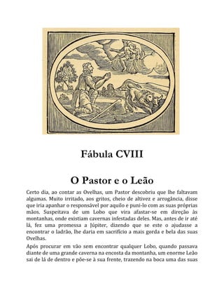 Fábula CVIII
O Pastor e o Leão
Certo dia, ao contar as Ovelhas, um Pastor descobriu que lhe faltavam
algumas. Muito irritado, aos gritos, cheio de altivez e arrogância, disse
que iria apanhar o responsável por aquilo e puni-lo com as suas próprias
mãos. Suspeitava de um Lobo que vira afastar-se em direção às
montanhas, onde existiam cavernas infestadas deles. Mas, antes de ir até
lá, fez uma promessa a Júpiter, dizendo que se este o ajudasse a
encontrar o ladrão, lhe daria em sacrifício a mais gorda e bela das suas
Ovelhas.
Após procurar em vão sem encontrar qualquer Lobo, quando passava
diante de uma grande caverna na encosta da montanha, um enorme Leão
sai de lá de dentro e põe-se à sua frente, trazendo na boca uma das suas
 