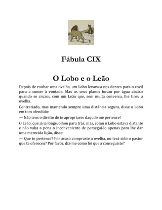 Fábula CIX
O Lobo e o Leão
Depois de roubar uma ovelha, um Lobo levava-a nos dentes para o covil
para a comer à vontade. Mas os seus planos foram por água abaixo
quando se cruzou com um Leão que, sem muita conversa, lhe tirou a
ovelha.
Contrariado, mas mantendo sempre uma distância segura, disse o Lobo
em tom ofendido:
— Não tens o direito de te apropriares daquilo me pertence!
O Leão, que já ia longe, olhou para trás, mas, como o Lobo estava distante
e não valia a pena o inconveniente de persegui-lo apenas para lhe dar
uma merecida lição, disse:
— Que te pertence? Por acaso compraste a ovelha, ou terá sido o pastor
que ta ofereceu? Por favor, diz-me como foi que a conseguiste?
 