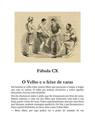 Fábula CX
O Velho e o feixe de varas
Um homem já velho tinha muitos filhos que passavam o tempo a brigar
uns com os outros. O velho pai tentava ensiná-los a evitar aquelas
discussões, mas em sem resultado.
Um dia chamou-os todos e pediu que lhe trouxessem um feixe de varas.
Depois ordenou a cada um dos filhos que tentassem, com toda a sua
força, partir o feixe de varas. Todos experimentaram, mas por mais força
que fizessem, nenhum conseguiu quebrá-lo. Por fim, o pai desamarrou o
feixe e partiu facilmente as varas, uma a uma. E disse-lhes:
— Meus filhos, por aqui podeis ver o poder da unidade. Se vos
 
