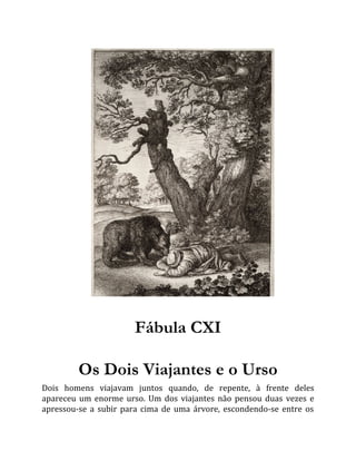 Fábula CXI
Os Dois Viajantes e o Urso
Dois homens viajavam juntos quando, de repente, à frente deles
apareceu um enorme urso. Um dos viajantes não pensou duas vezes e
apressou-se a subir para cima de uma árvore, escondendo-se entre os
 