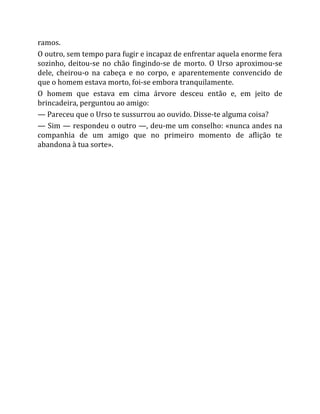 ramos.
O outro, sem tempo para fugir e incapaz de enfrentar aquela enorme fera
sozinho, deitou-se no chão fingindo-se de morto. O Urso aproximou-se
dele, cheirou-o na cabeça e no corpo, e aparentemente convencido de
que o homem estava morto, foi-se embora tranquilamente.
O homem que estava em cima árvore desceu então e, em jeito de
brincadeira, perguntou ao amigo:
— Pareceu que o Urso te sussurrou ao ouvido. Disse-te alguma coisa?
— Sim — respondeu o outro —, deu-me um conselho: «nunca andes na
companhia de um amigo que no primeiro momento de aflição te
abandona à tua sorte».
 