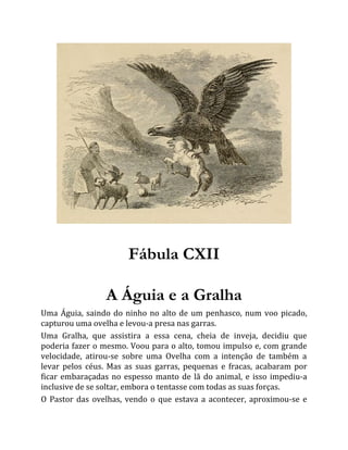Fábula CXII
A Águia e a Gralha
Uma Águia, saindo do ninho no alto de um penhasco, num voo picado,
capturou uma ovelha e levou-a presa nas garras.
Uma Gralha, que assistira a essa cena, cheia de inveja, decidiu que
poderia fazer o mesmo. Voou para o alto, tomou impulso e, com grande
velocidade, atirou-se sobre uma Ovelha com a intenção de também a
levar pelos céus. Mas as suas garras, pequenas e fracas, acabaram por
ficar embaraçadas no espesso manto de lã do animal, e isso impediu-a
inclusive de se soltar, embora o tentasse com todas as suas forças.
O Pastor das ovelhas, vendo o que estava a acontecer, aproximou-se e
 